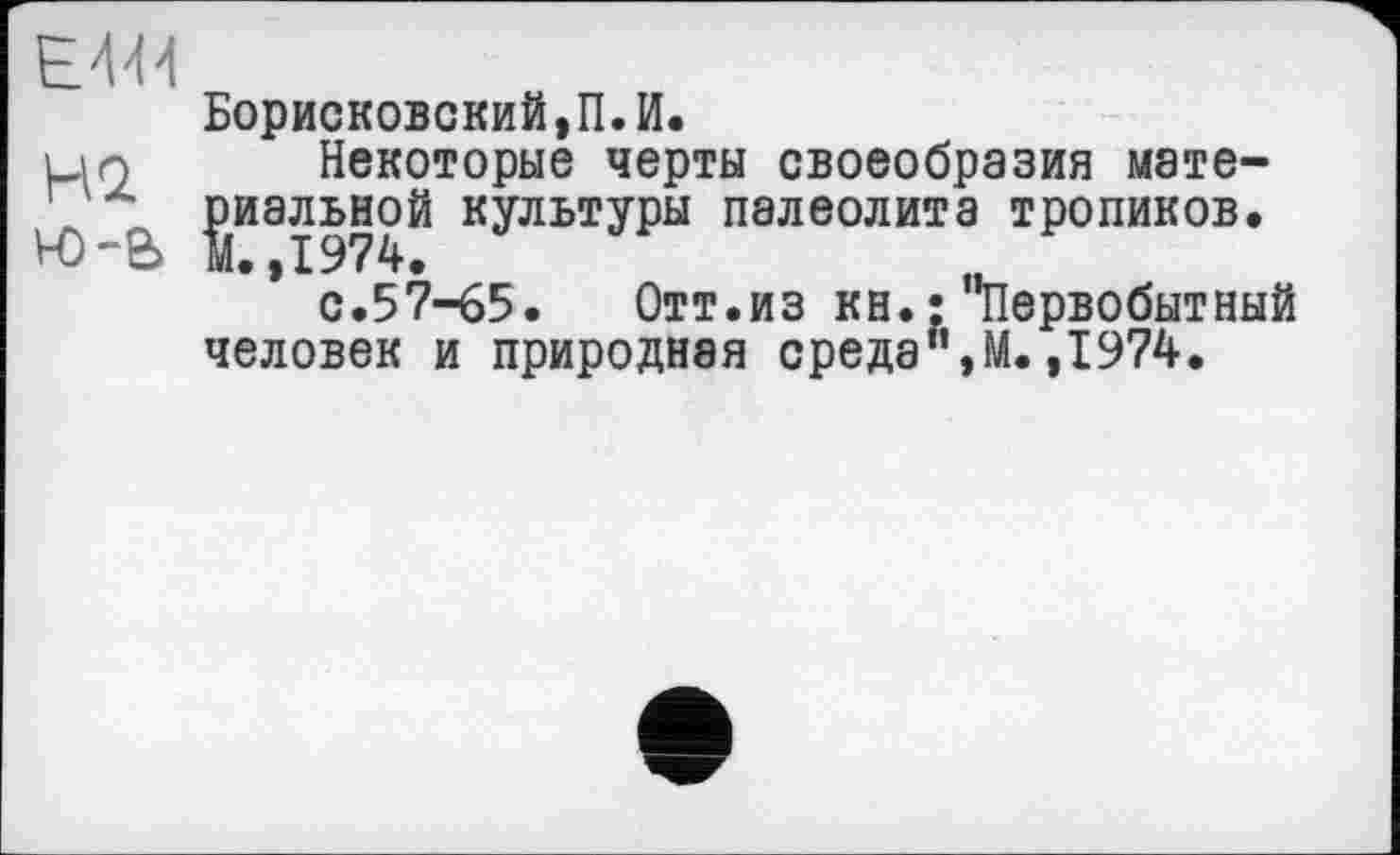 ﻿Е'Ш
НО. Н)-е>
Борисковский,П.И.
Некоторые черты своеобразия мате-^иальной культуры палеолита тропиков.
.,1974.
с.57-65. Отт.из кн.: первобытный человек и природная среда",М.,1974.